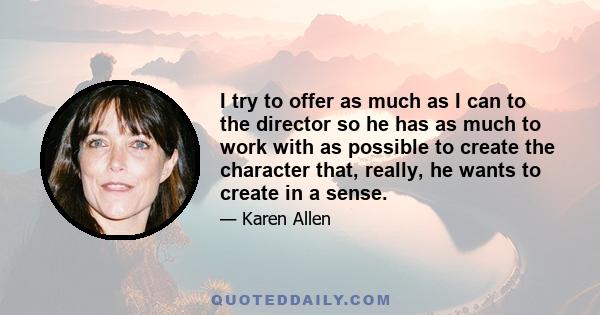 I try to offer as much as I can to the director so he has as much to work with as possible to create the character that, really, he wants to create in a sense.