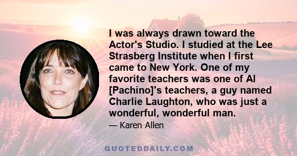 I was always drawn toward the Actor's Studio. I studied at the Lee Strasberg Institute when I first came to New York. One of my favorite teachers was one of Al [Pachino]'s teachers, a guy named Charlie Laughton, who was 