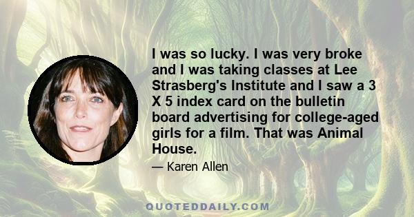 I was so lucky. I was very broke and I was taking classes at Lee Strasberg's Institute and I saw a 3 X 5 index card on the bulletin board advertising for college-aged girls for a film. That was Animal House.