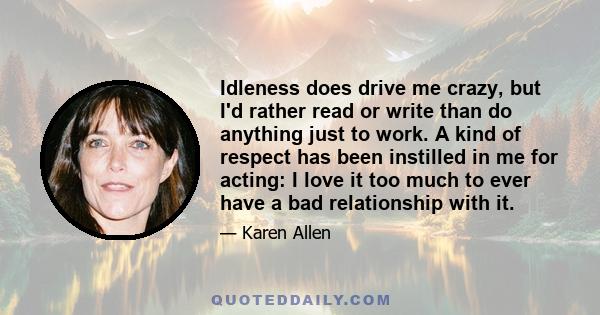 Idleness does drive me crazy, but I'd rather read or write than do anything just to work. A kind of respect has been instilled in me for acting: I love it too much to ever have a bad relationship with it.