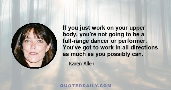 If you just work on your upper body, you're not going to be a full-range dancer or performer. You've got to work in all directions as much as you possibly can.