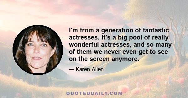 I'm from a generation of fantastic actresses. It's a big pool of really wonderful actresses, and so many of them we never even get to see on the screen anymore.