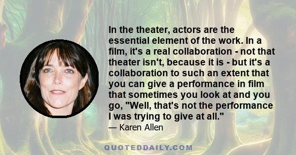 In the theater, actors are the essential element of the work. In a film, it's a real collaboration - not that theater isn't, because it is - but it's a collaboration to such an extent that you can give a performance in