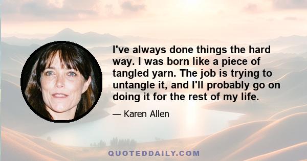 I've always done things the hard way. I was born like a piece of tangled yarn. The job is trying to untangle it, and I'll probably go on doing it for the rest of my life.