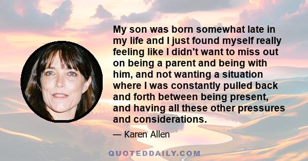 My son was born somewhat late in my life and I just found myself really feeling like I didn't want to miss out on being a parent and being with him, and not wanting a situation where I was constantly pulled back and