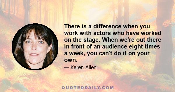 There is a difference when you work with actors who have worked on the stage. When we're out there in front of an audience eight times a week, you can't do it on your own.