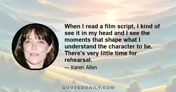 When I read a film script, I kind of see it in my head and I see the moments that shape what I understand the character to be. There's very little time for rehearsal.