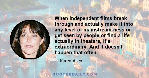 When independent films break through and actually make it into any level of mainstream-ness or get seen by people or find a life actually in theaters, it's extraordinary. And it doesn't happen that often.