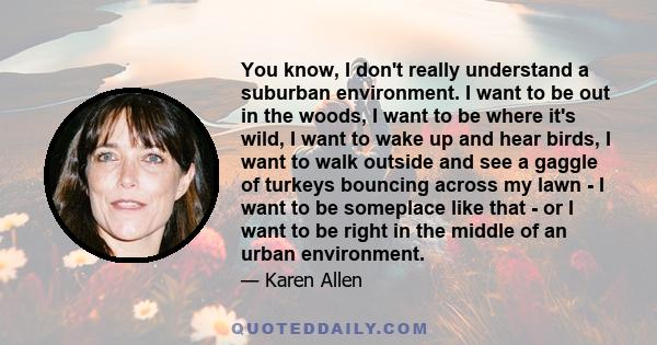 You know, I don't really understand a suburban environment. I want to be out in the woods, I want to be where it's wild, I want to wake up and hear birds, I want to walk outside and see a gaggle of turkeys bouncing