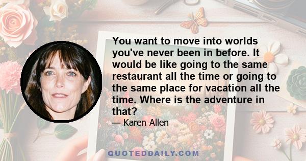 You want to move into worlds you've never been in before. It would be like going to the same restaurant all the time or going to the same place for vacation all the time. Where is the adventure in that?