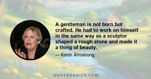 A gentleman is not born but crafted. He had to work on himself in the same way as a sculptor shaped a rough stone and made it a thing of beauty.