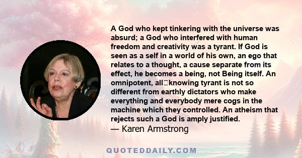 A God who kept tinkering with the universe was absurd; a God who interfered with human freedom and creativity was a tyrant. If God is seen as a self in a world of his own, an ego that relates to a thought, a cause