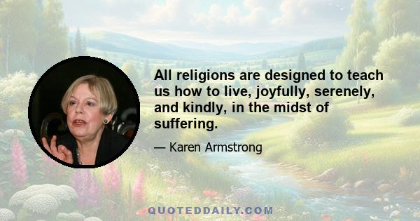 All religions are designed to teach us how to live, joyfully, serenely, and kindly, in the midst of suffering.