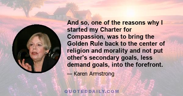 And so, one of the reasons why I started my Charter for Compassion, was to bring the Golden Rule back to the center of religion and morality and not put other's secondary goals, less demand goals, into the forefront.