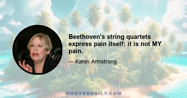 Beethoven's string quartets express pain itself; it is not MY pain.