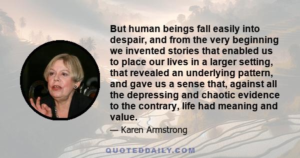 But human beings fall easily into despair, and from the very beginning we invented stories that enabled us to place our lives in a larger setting, that revealed an underlying pattern, and gave us a sense that, against