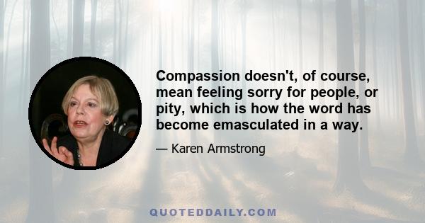 Compassion doesn't, of course, mean feeling sorry for people, or pity, which is how the word has become emasculated in a way.