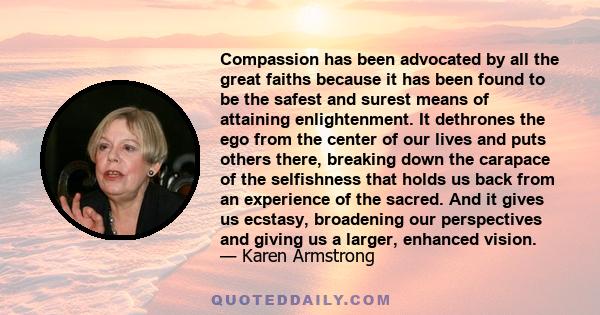 Compassion has been advocated by all the great faiths because it has been found to be the safest and surest means of attaining enlightenment. It dethrones the ego from the center of our lives and puts others there,