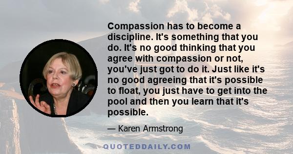 Compassion has to become a discipline. It's something that you do. It's no good thinking that you agree with compassion or not, you've just got to do it. Just like it's no good agreeing that it's possible to float, you