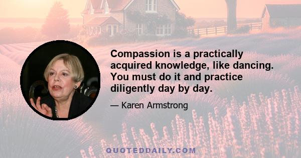 Compassion is a practically acquired knowledge, like dancing. You must do it and practice diligently day by day.