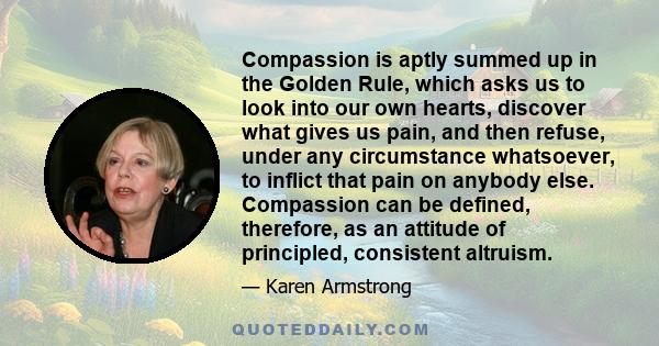 Compassion is aptly summed up in the Golden Rule, which asks us to look into our own hearts, discover what gives us pain, and then refuse, under any circumstance whatsoever, to inflict that pain on anybody else.