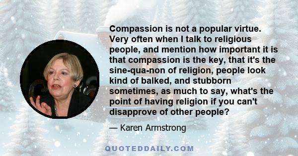 Compassion is not a popular virtue. Very often when I talk to religious people, and mention how important it is that compassion is the key, that it's the sine-qua-non of religion, people look kind of balked, and