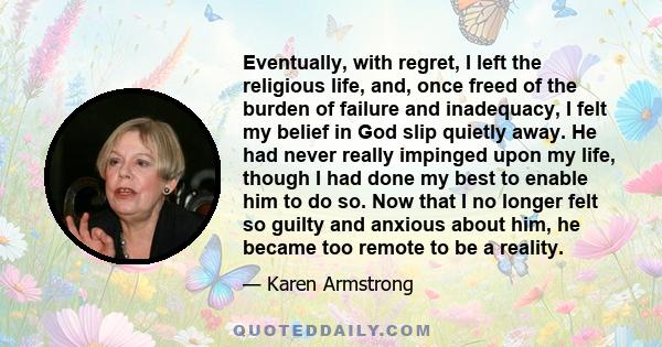 Eventually, with regret, I left the religious life, and, once freed of the burden of failure and inadequacy, I felt my belief in God slip quietly away. He had never really impinged upon my life, though I had done my