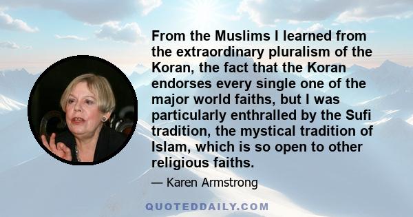 From the Muslims I learned from the extraordinary pluralism of the Koran, the fact that the Koran endorses every single one of the major world faiths, but I was particularly enthralled by the Sufi tradition, the