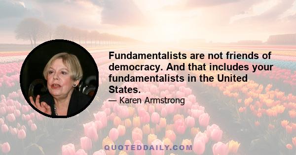 Fundamentalists are not friends of democracy. And that includes your fundamentalists in the United States.