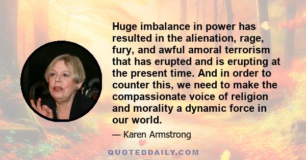 Huge imbalance in power has resulted in the alienation, rage, fury, and awful amoral terrorism that has erupted and is erupting at the present time. And in order to counter this, we need to make the compassionate voice