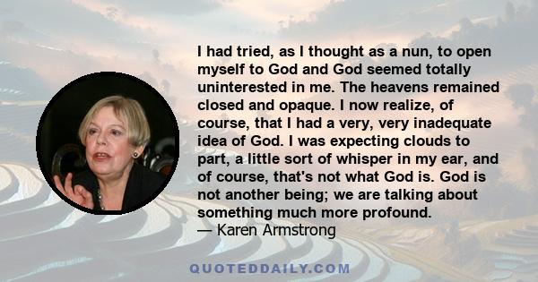 I had tried, as I thought as a nun, to open myself to God and God seemed totally uninterested in me. The heavens remained closed and opaque. I now realize, of course, that I had a very, very inadequate idea of God. I