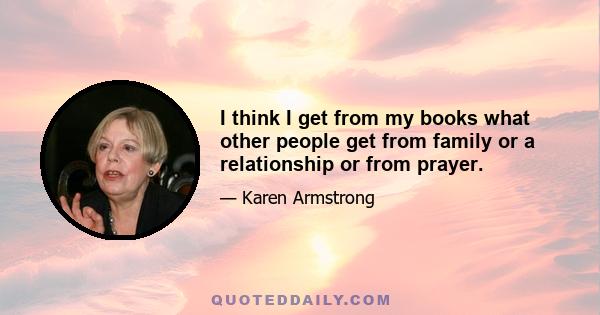 I think I get from my books what other people get from family or a relationship or from prayer.