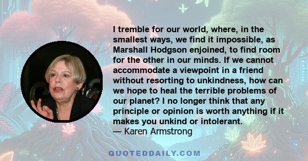 I tremble for our world, where, in the smallest ways, we find it impossible, as Marshall Hodgson enjoined, to find room for the other in our minds. If we cannot accommodate a viewpoint in a friend without resorting to