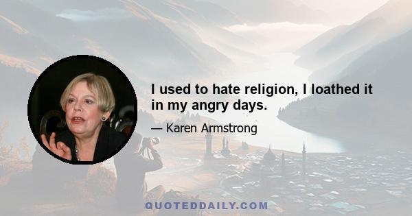 I used to hate religion, I loathed it in my angry days.