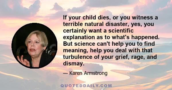 If your child dies, or you witness a terrible natural disaster, yes, you certainly want a scientific explanation as to what's happened. But science can't help you to find meaning, help you deal with that turbulence of