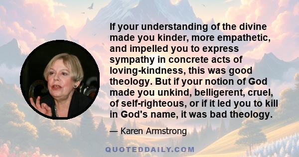 If your understanding of the divine made you kinder, more empathetic, and impelled you to express sympathy in concrete acts of loving-kindness, this was good theology. But if your notion of God made you unkind,