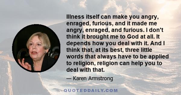 Illness itself can make you angry, enraged, furious, and it made me angry, enraged, and furious. I don't think it brought me to God at all. It depends how you deal with it. And I think that, at its best, three little