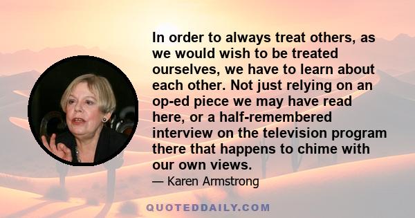 In order to always treat others, as we would wish to be treated ourselves, we have to learn about each other. Not just relying on an op-ed piece we may have read here, or a half-remembered interview on the television