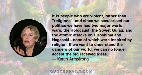 It is people who are violent, rather than religions; and since we secularised our politics we have had two major world wars, the Holocaust, the Soviet Gulag, and the atomic attacks on Hiroshima and Nagasaki - none of