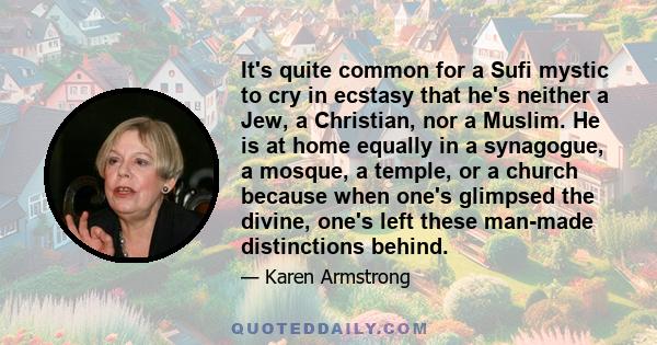 It's quite common for a Sufi mystic to cry in ecstasy that he's neither a Jew, a Christian, nor a Muslim. He is at home equally in a synagogue, a mosque, a temple, or a church because when one's glimpsed the divine,