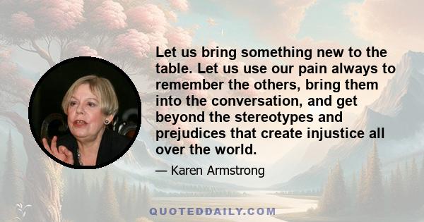 Let us bring something new to the table. Let us use our pain always to remember the others, bring them into the conversation, and get beyond the stereotypes and prejudices that create injustice all over the world.