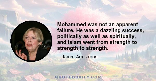 Mohammed was not an apparent failure. He was a dazzling success, politically as well as spiritually, and Islam went from strength to strength to strength.