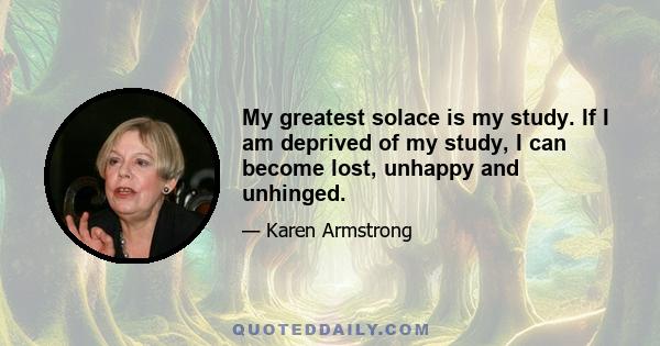 My greatest solace is my study. If I am deprived of my study, I can become lost, unhappy and unhinged.