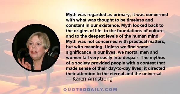 Myth was regarded as primary; it was concerned with what was thought to be timeless and constant in our existence. Myth looked back to the origins of life, to the foundations of culture, and to the deepest levels of the 