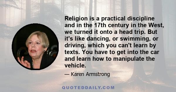 Religion is a practical discipline and in the 17th century in the West, we turned it onto a head trip. But it's like dancing, or swimming, or driving, which you can't learn by texts. You have to get into the car and