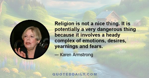 Religion is not a nice thing. It is potentially a very dangerous thing because it involves a heady complex of emotions, desires, yearnings and fears.