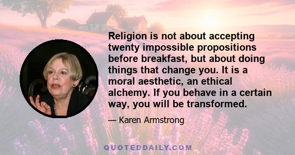 Religion is not about accepting twenty impossible propositions before breakfast, but about doing things that change you. It is a moral aesthetic, an ethical alchemy. If you behave in a certain way, you will be