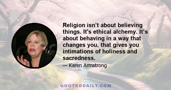 Religion isn’t about believing things. It's ethical alchemy. It’s about behaving in a way that changes you, that gives you intimations of holiness and sacredness.