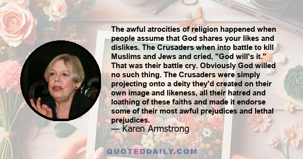 The awful atrocities of religion happened when people assume that God shares your likes and dislikes. The Crusaders when into battle to kill Muslims and Jews and cried, God will's it. That was their battle cry.