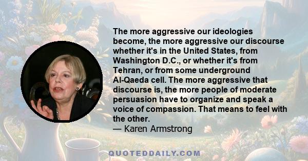 The more aggressive our ideologies become, the more aggressive our discourse whether it's in the United States, from Washington D.C., or whether it's from Tehran, or from some underground Al-Qaeda cell. The more